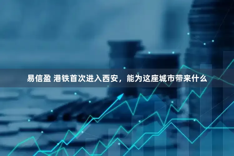 易信盈 港铁首次进入西安，能为这座城市带来什么