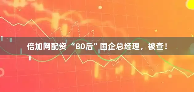 倍加网配资 “80后”国企总经理，被查！