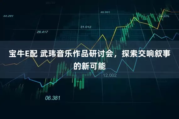 宝牛E配 武玮音乐作品研讨会，探索交响叙事的新可能