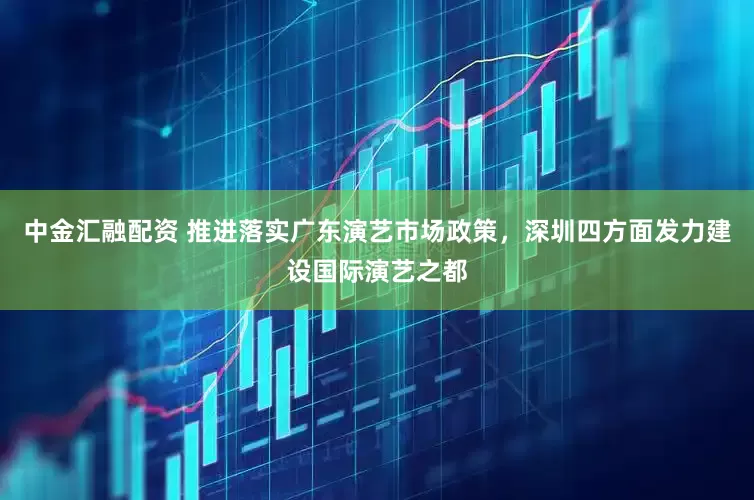 中金汇融配资 推进落实广东演艺市场政策，深圳四方面发力建设国际演艺之都