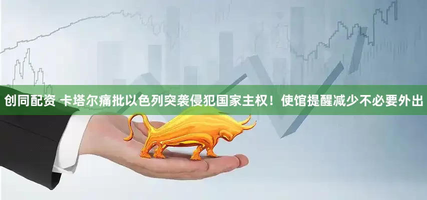 创同配资 卡塔尔痛批以色列突袭侵犯国家主权！使馆提醒减少不必要外出