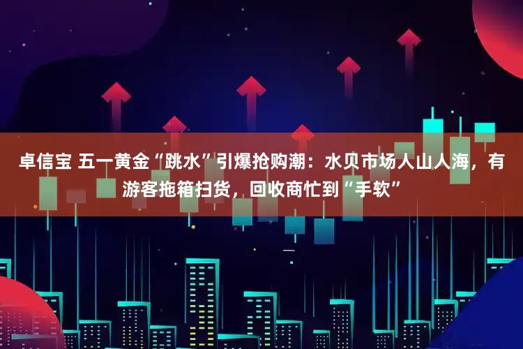 卓信宝 五一黄金“跳水”引爆抢购潮：水贝市场人山人海，有游客拖箱扫货，回收商忙到“手软”