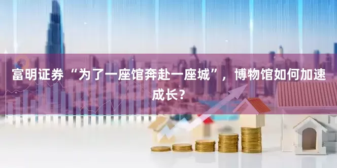 富明证券 “为了一座馆奔赴一座城”，博物馆如何加速成长？