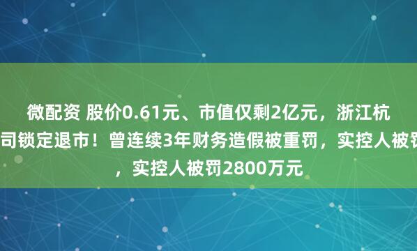 微配资 股价0.61元、市值仅剩2亿元，浙江杭州一上市公司锁定退市！曾连续3年财务造假被重罚，实控人被罚2800万元