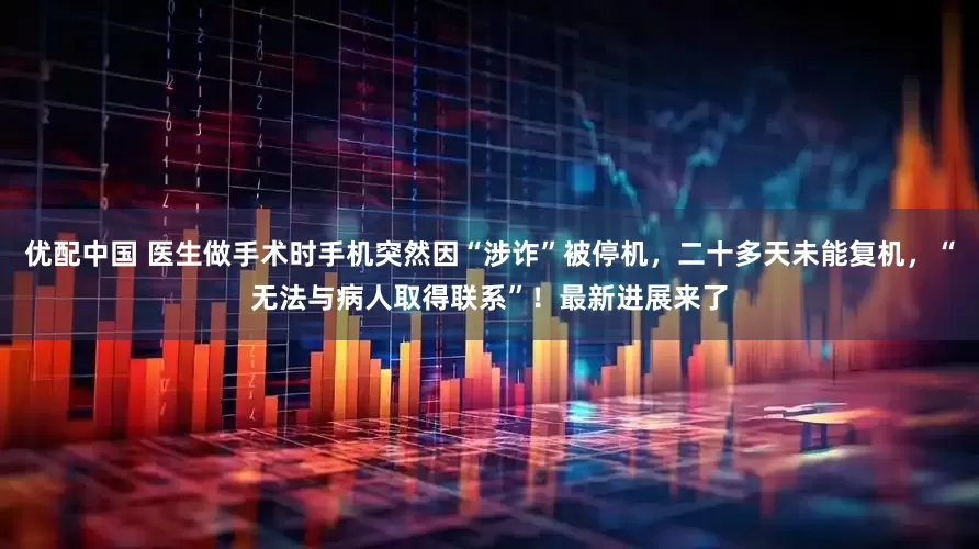 优配中国 医生做手术时手机突然因“涉诈”被停机，二十多天未能复机，“无法与病人取得联系”！最新进展来了