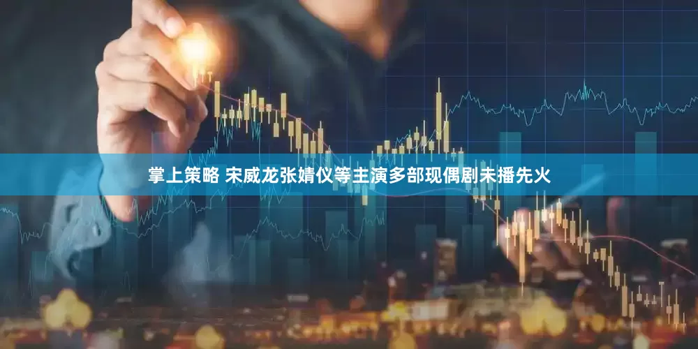 掌上策略 宋威龙张婧仪等主演多部现偶剧未播先火