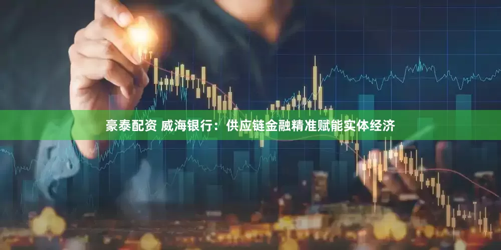 豪泰配资 威海银行：供应链金融精准赋能实体经济
