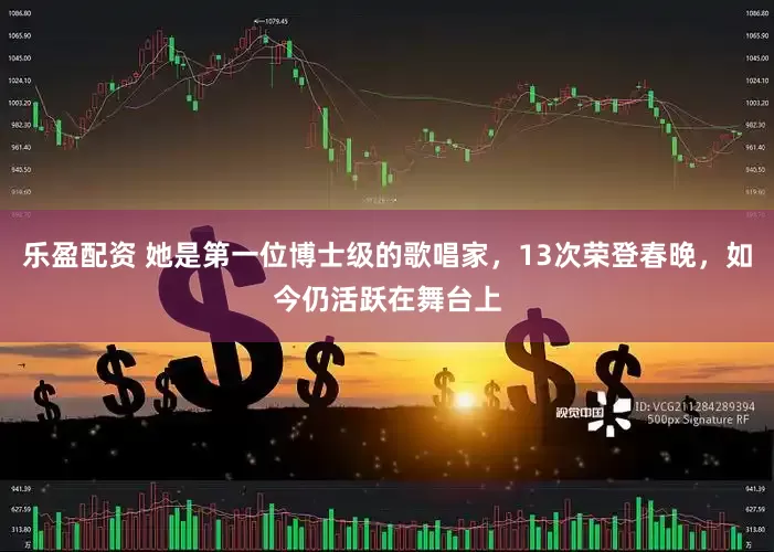 乐盈配资 她是第一位博士级的歌唱家，13次荣登春晚，如今仍活跃在舞台上