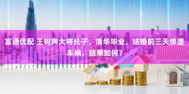富通优配 王树声大将长子，清华毕业，结婚前三天惨遭车祸，结果如何？