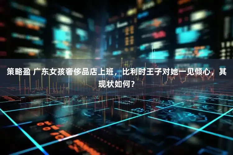 策略盈 广东女孩奢侈品店上班，比利时王子对她一见倾心，其现状如何？