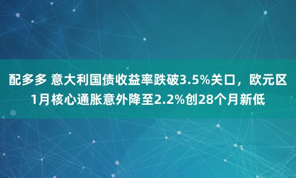 配多多 意大利国债收益率跌破3.5%关口，欧元区1月核心通胀意外降至2.2%创28个月新低