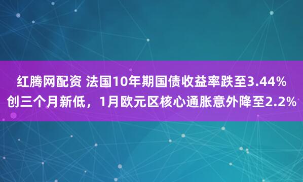 红腾网配资 法国10年期国债收益率跌至3.44%创三个月新低，1月欧元区核心通胀意外降至2.2%